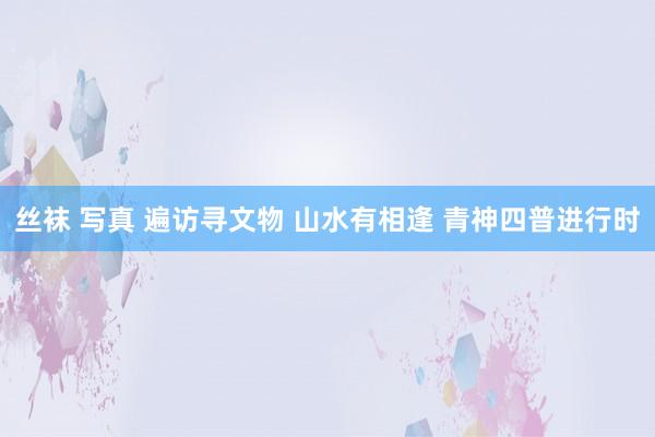 丝袜 写真 遍访寻文物 山水有相逢 青神四普进行时