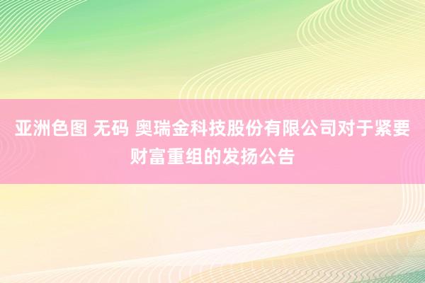 亚洲色图 无码 奥瑞金科技股份有限公司对于紧要财富重组的发扬公告