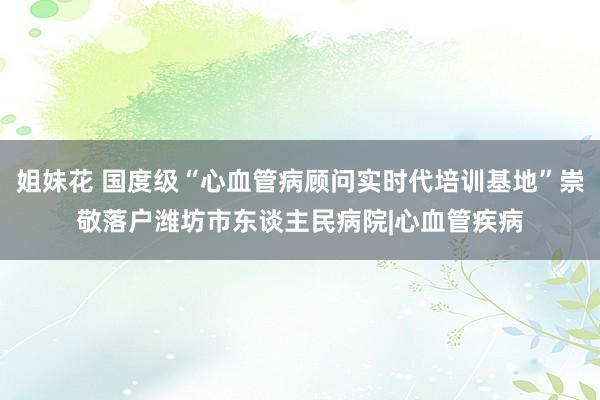 姐妹花 国度级“心血管病顾问实时代培训基地”崇敬落户潍坊市东谈主民病院|心血管疾病