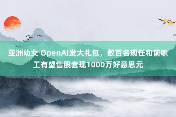 亚洲幼女 OpenAI发大礼包，数百名现任和前职工有望售股套现1000万好意思元